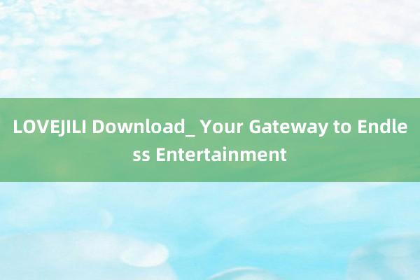 LOVEJILI Download_ Your Gateway to Endless Entertainment