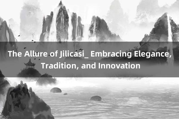 The Allure of Jilicasi_ Embracing Elegance， Tradition， and Innovation