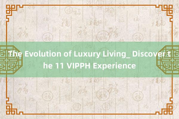 The Evolution of Luxury Living_ Discover the 11 VIPPH Experience