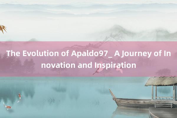 The Evolution of Apaldo97_ A Journey of Innovation and Inspiration