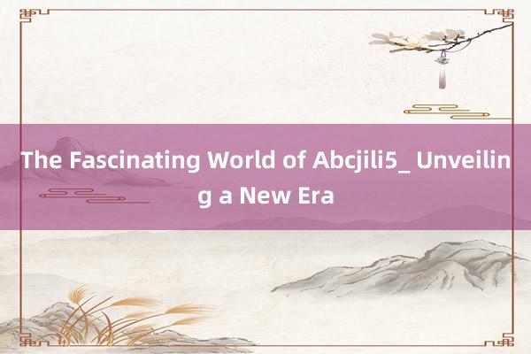 The Fascinating World of Abcjili5_ Unveiling a New Era