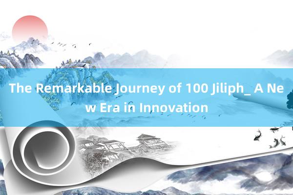 The Remarkable Journey of 100 Jiliph_ A New Era in Innovation