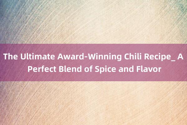 The Ultimate Award-Winning Chili Recipe_ A Perfect Blend of Spice and Flavor