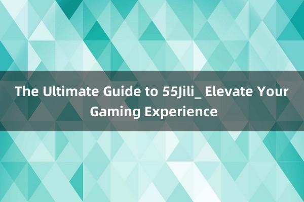 The Ultimate Guide to 55Jili_ Elevate Your Gaming Experience