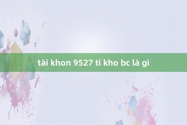 tài khon 9527 ti kho bc là gì