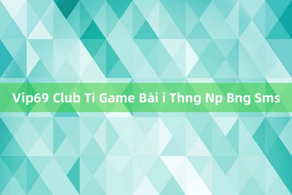 Vip69 Club Ti Game Bài i Thng Np Bng Sms