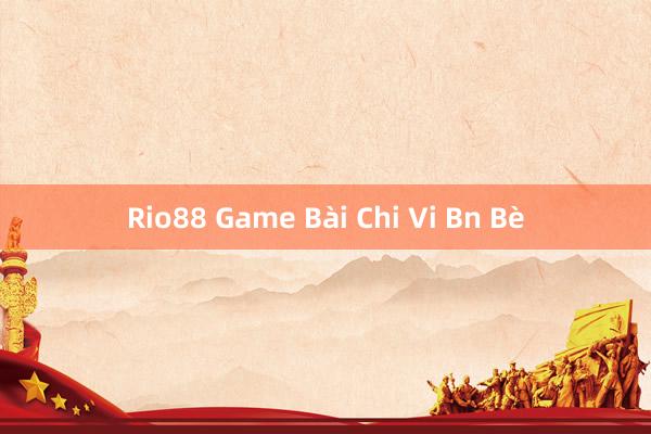 Rio88 Game Bài Chi Vi Bn Bè