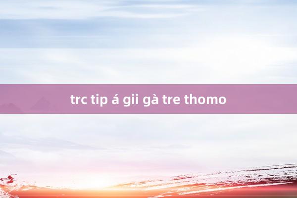 trc tip á gii gà tre thomo