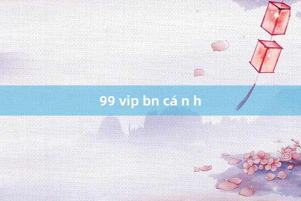 99 vip bn cá n h