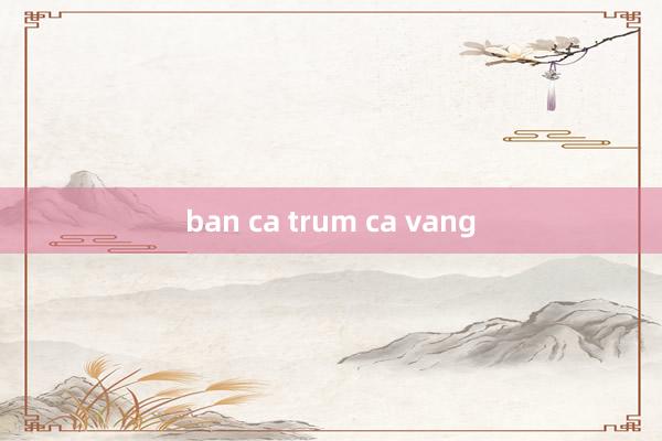 ban ca trum ca vang