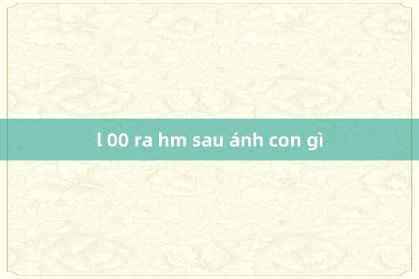 l 00 ra hm sau ánh con gì