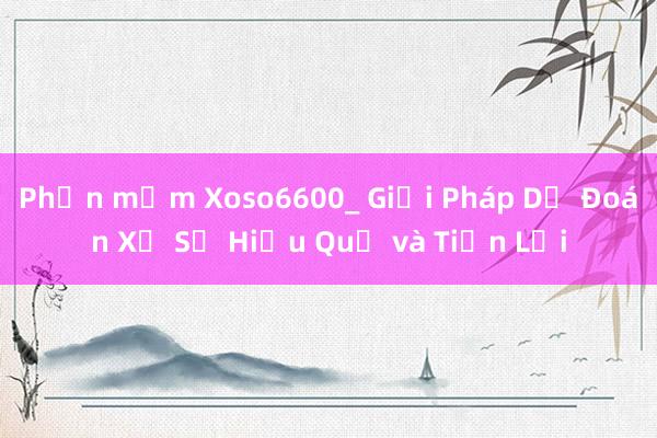 Phần mềm Xoso6600_ Giải Pháp Dự Đoán Xổ Số Hiệu Quả và Tiện Lợi