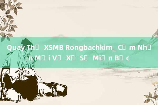 Quay Thử XSMB Rongbachkim_ Cảm Nhận Mới Về Xổ Số Miền Bắc