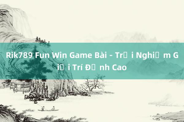 Rik789 Fun Win Game Bài - Trải Nghiệm Giải Trí Đỉnh Cao