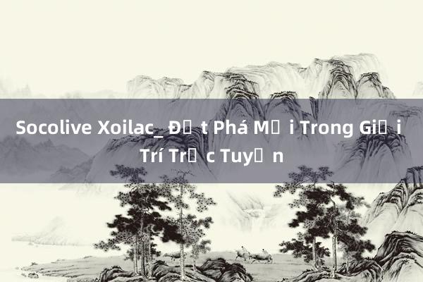 Socolive Xoilac_ Đột Phá Mới Trong Giải Trí Trực Tuyến