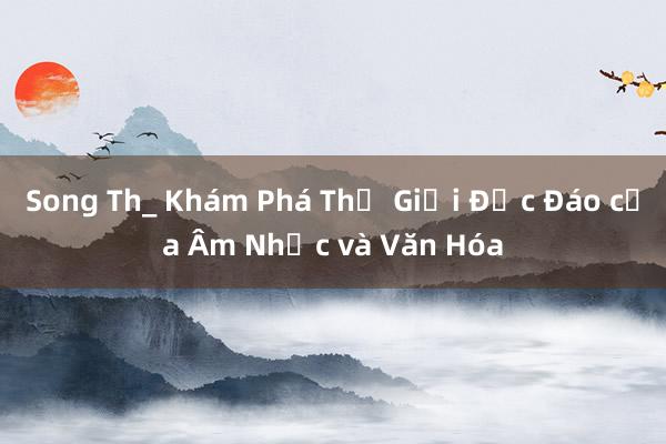 Song Th_ Khám Phá Thế Giới Độc Đáo của Âm Nhạc và Văn Hóa