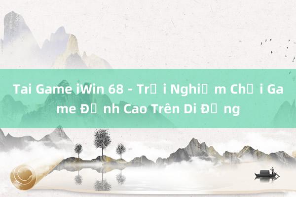 Tai Game iWin 68 - Trải Nghiệm Chơi Game Đỉnh Cao Trên Di Động