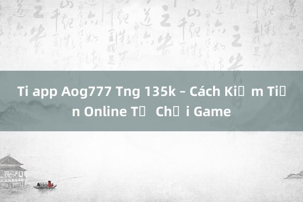 Ti app Aog777 Tng 135k – Cách Kiếm Tiền Online Từ Chơi Game