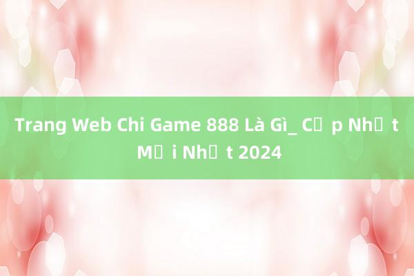 Trang Web Chi Game 888 Là Gì_ Cập Nhật Mới Nhất 2024