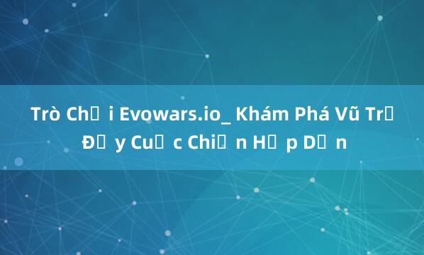 Trò Chơi Evowars.io_ Khám Phá Vũ Trụ Đầy Cuộc Chiến Hấp Dẫn