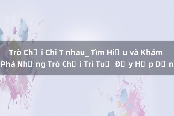 Trò Chơi Chi T nhau_ Tìm Hiểu và Khám Phá Những Trò Chơi Trí Tuệ Đầy Hấp Dẫn