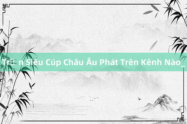 Trận Siêu Cúp Châu Âu Phát Trên Kênh Nào_