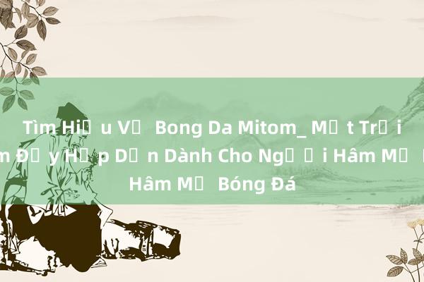 Tìm Hiểu Về Bong Da Mitom_ Một Trải Nghiệm Đầy Hấp Dẫn Dành Cho Người Hâm Mộ Bóng Đá