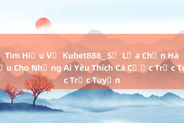 Tìm Hiểu Về Kubet888_ Sự Lựa Chọn Hàng Đầu Cho Những Ai Yêu Thích Cá Cược Trực Tuyến