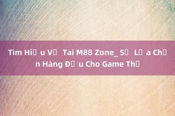 Tìm Hiểu Về Tai M88 Zone_ Sự Lựa Chọn Hàng Đầu Cho Game Thủ