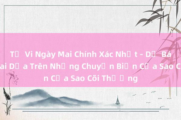 Tử Vi Ngày Mai Chính Xác Nhất - Dự Báo Tương Lai Dựa Trên Những Chuyển Biến Của Sao Cõi Thượng