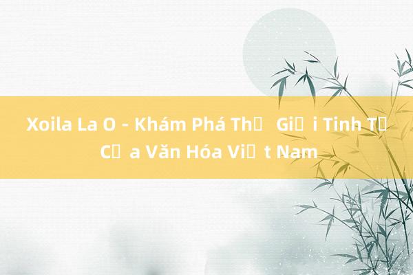 Xoila La O - Khám Phá Thế Giới Tinh Tế Của Văn Hóa Việt Nam