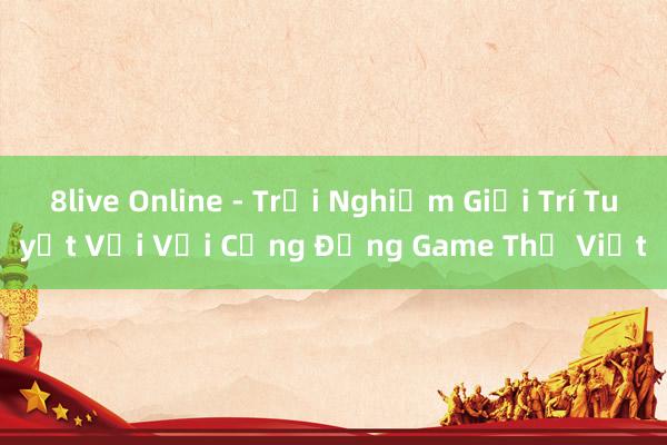 8live Online - Trải Nghiệm Giải Trí Tuyệt Vời Với Cộng Đồng Game Thủ Việt