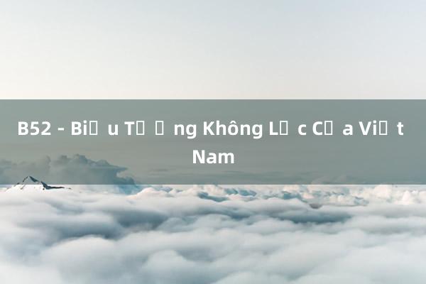 B52 - Biểu Tượng Không Lực Của Việt Nam