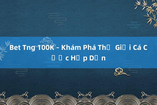 Bet Tng 100K - Khám Phá Thế Giới Cá Cược Hấp Dẫn