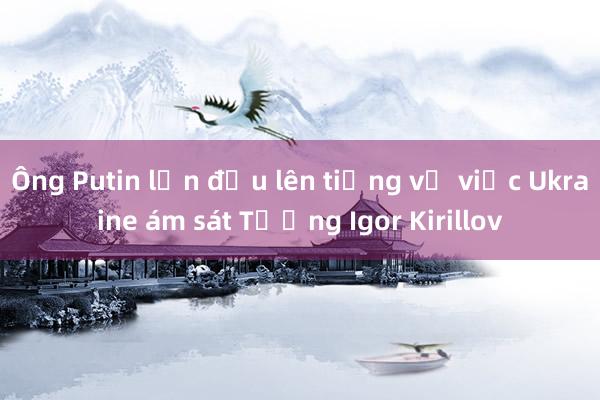 Ông Putin lần đầu lên tiếng về việc Ukraine ám sát Tướng Igor Kirillov