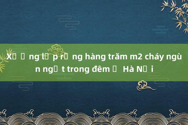 Xưởng lốp rộng hàng trăm m2 cháy ngùn ngụt trong đêm ở Hà Nội