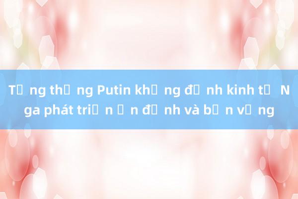 Tổng thống Putin khẳng định kinh tế Nga phát triển ổn định và bền vững