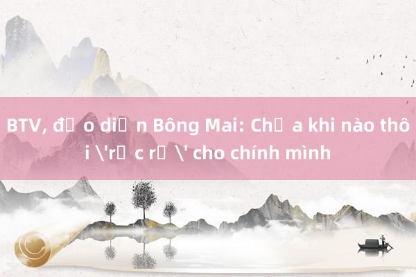 BTV， đạo diễn Bông Mai: Chưa khi nào thôi 'rực rỡ' cho chính mình