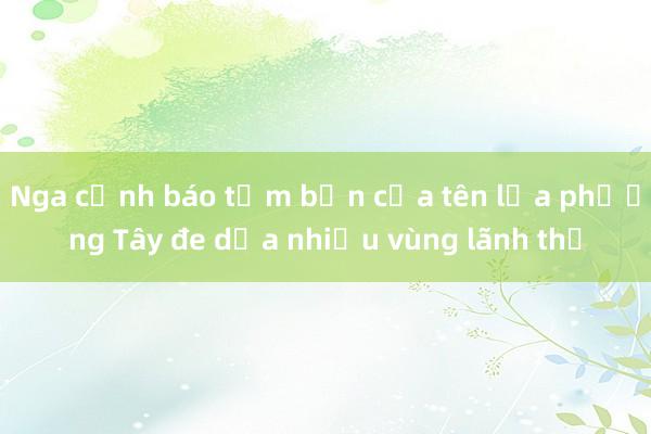 Nga cảnh báo tầm bắn của tên lửa phương Tây đe dọa nhiều vùng lãnh thổ