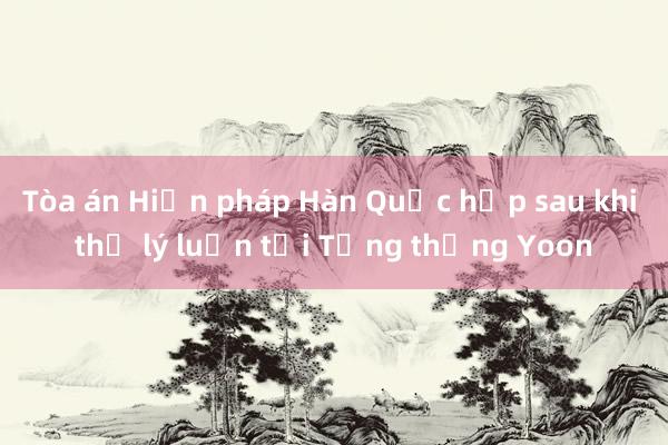 Tòa án Hiến pháp Hàn Quốc họp sau khi thụ lý luận tội Tổng thống Yoon