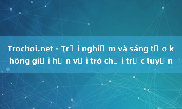 Trochoi.net - Trải nghiệm và sáng tạo không giới hạn với trò chơi trực tuyến