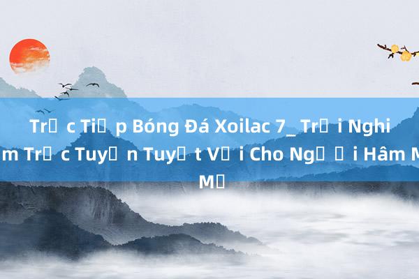 Trực Tiếp Bóng Đá Xoilac 7_ Trải Nghiệm Trực Tuyến Tuyệt Vời Cho Người Hâm Mộ