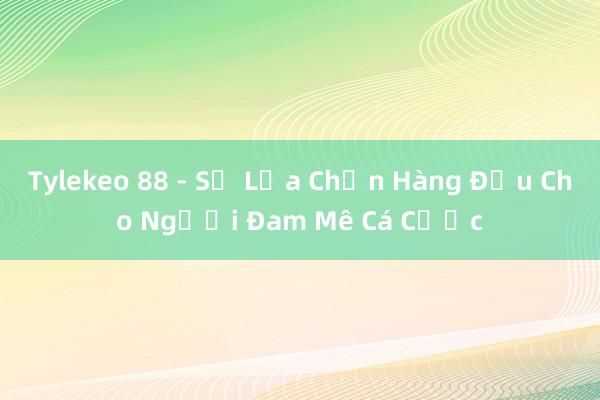 Tylekeo 88 - Sự Lựa Chọn Hàng Đầu Cho Người Đam Mê Cá Cược