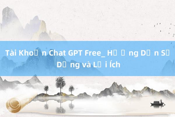 Tài Khoản Chat GPT Free_ Hướng Dẫn Sử Dụng và Lợi Ích