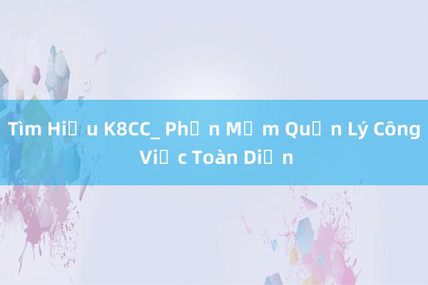 Tìm Hiểu K8CC_ Phần Mềm Quản Lý Công Việc Toàn Diện