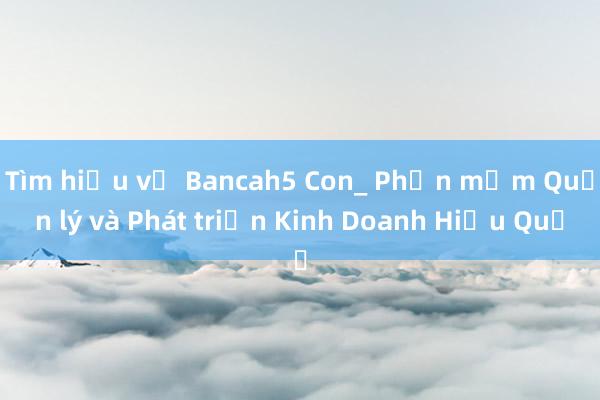 Tìm hiểu về Bancah5 Con_ Phần mềm Quản lý và Phát triển Kinh Doanh Hiệu Quả