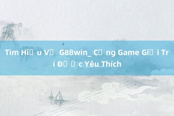 Tìm Hiểu Về G88win_ Cổng Game Giải Trí Được Yêu Thích