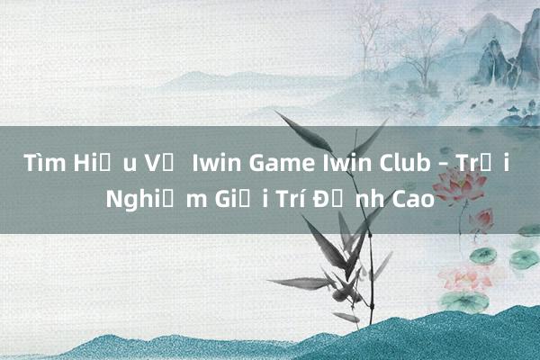 Tìm Hiểu Về Iwin Game Iwin Club – Trải Nghiệm Giải Trí Đỉnh Cao