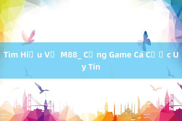 Tìm Hiểu Về M88_ Cổng Game Cá Cược Uy Tín