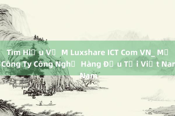 Tìm Hiểu Về M Luxshare ICT Com VN_ Một Công Ty Công Nghệ Hàng Đầu Tại Việt Nam